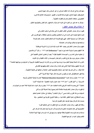 6
‫ﻣﻌﮭﺎ‬‫ﺗﻛرارھﺎ‬‫ﻓﻲ‬‫اﻟﻣراﻛز‬‫ذات‬‫اﻟﻧظﺎم‬‫اﻟﻣرﻛزي‬‫أو‬‫ﻏﯾر‬‫اﻟﻣرﻛزي‬‫ﻣﺛل‬:‫أﺟﮭزة‬‫ﺗﺻوﯾر‬
‫اﻟﻣﯾﻛروﻓﯾﻠم‬‫،أﺟﮭزة‬‫إﻧ‬‫ﺗﺎج‬‫و‬‫طﺑﻊ‬‫ﺷراﺋط‬‫اﻟﻛﺎﺳﯾت‬‫و‬‫اﻟﻔﯾدﯾو‬‫،اﺳﺗودﯾوھﺎت‬‫اﻹﻧﺗﺎج‬‫اﻹذاﻋﻲ‬‫و‬
‫اﻟﺗﻠﯾﻔزﯾوﻧﻲ‬‫،ﻣﺣطﺎت‬‫اﻟﺗﺣﻛم‬‫واﻹرﺳﺎل‬‫ﻟﻠﻘﻧوات‬‫اﻟﺗﻌﻠﯾﻣﯾﺔ‬.
-‫ﯾﺗواﻓر‬‫ﺑﮫ‬‫ﻋدد‬‫ﻛﺑﯾر‬‫ﻣن‬‫اﻟﺧﺑراء‬‫ﻓﻲ‬‫اﻟﻣواد‬‫اﻟدراﺳﯾﺔ‬‫و‬‫اﻟﻣﻧﺎھﺞ‬‫و‬‫ﻋﻠم‬‫اﻟﻧﻔس‬‫وﺗﻛﻧوﻟوﺟﯾﺎ‬‫اﻟﺗﻌﻠﯾم‬.
٣.‫ﻧﺷﺄة‬‫ﻣراﻛز‬‫ﻣﺻﺎدر‬‫اﻟﺗﻌﻠم‬:
‫ظﮭرت‬‫ﻣراﻛز‬‫ﻣﺻﺎ‬‫در‬‫اﻟﺗﻌﻠم‬‫ﻓﻲ‬‫أﻋﻘﺎب‬‫اﻟﺗطورات‬‫اﻟﺗﻲ‬‫ﺣدﺛت‬‫ﻓﻲ‬‫أﺳﺎﻟﯾب‬‫اﻟﺗﻌﻠم‬‫و‬‫ﻓﻲ‬
‫ﺿوء‬‫ﻧﺗﺎﺋﺞ‬‫اﻟﺑﺣوث‬‫اﻟﺗﻲ‬‫أﺷﺎرت‬‫إﻟﻰ‬‫أن‬‫اﻟﻣﺗﻌﻠﻣﯾن‬‫ﯾﺗﻌﻠﻣون‬‫ﺑﺄﺳﺎﻟﯾب‬‫ﻣﺧﺗﻠﻔﺔ‬‫و‬‫أﻧﮭم‬‫ﻗﺎدرون‬‫ﻋﻠﻰ‬
‫ﺗﺣﻣل‬ً‫ﻛﺛﯾرا‬‫ﻣن‬‫ﻣﺳﺋوﻟﯾﺔ‬‫اﻟﺗﻌﻠم‬،‫ﻓﮭﻲ‬‫ﺗﺗﯾﺢ‬‫اﻟﻔرﺻﺔ‬‫أﻣﺎم‬‫اﻟﻣﺗﻌﻠم‬‫ﻻﺧﺗﯾﺎر‬‫ﻣﺻﺎدر‬‫ﺗﻌﻠم‬‫ﻣﺗﻧوﻋﺔ‬
‫واﺳﺗﺧداﻣﮭﺎ‬‫ﺑﻣﺎ‬‫ﯾﺗﻼﺋم‬‫ﻣﻊ‬‫ﻗدراﺗﮫ‬‫و‬‫اھﺗﻣﺎﻣﺎﺗﮫ‬
‫ﻣﻔﮭوم‬‫ﻣرﻛز‬‫ﻣﺻﺎدر‬‫اﻟﺗﻌﻠم‬‫ﻟﯾس‬‫ﺑﺟدﯾد‬‫؛‬‫ﻓﻘد‬‫أﺷﺎرت‬‫إﻟﯾﮫ‬‫ﻧﺷرة‬‫وزارة‬‫اﻟﺗرﺑﯾﺔ‬‫اﻟﺑرﯾطﺎﻧﯾﺔ‬
‫ھذا‬‫اﻟﻣﻔﮭوم‬‫ﺑﺻورة‬‫ﺟزﺋﯾﺔ‬‫ﻋﻧدﻣﺎ‬‫ﺑﯾن‬‫ﻣﺎ‬‫ﯾﺟب‬"Ordinances‫ﻟﻌﺎم‬١٥٧٨،‫و‬‫ذﻛر‬"‫أوردﻧﺎﻧﺳﯾس‬
‫أن‬‫ﺗﺣﺗوﯾﮫ‬‫ﻣﺑﺎﻧﻲ‬‫اﻟﻣدارس‬‫و‬‫اﻟﻣؤﺳﺳﺎت‬‫اﻟﺗﻌﻠﯾﻣﯾﺔ‬‫ﺑﻘوﻟﮫ‬"‫ﯾﺟب‬‫أن‬‫ﺗﺣﺗوي‬‫اﻟﻣ‬‫ﺑﺎﻧﻲ‬‫اﻟﺗﻌﻠﯾﻣﯾﺔ‬‫ﻋﻠﻰ‬
‫ﻣﻛﺗﺑﺔ‬‫و‬‫ﻣﻌرض‬‫ﻣزود‬‫ﺑﻛل‬‫أﻧواع‬‫اﻟﻛﺗب‬‫و‬‫اﻟﺧراﺋط‬‫و‬‫اﻟﻣﺟﺳﻣﺎت‬‫و‬‫اﻵﻻت‬‫اﻟﻔﻠﻛﯾﺔ‬‫و‬‫ﻛل‬‫اﻷﺷﯾﺎء‬
‫اﻷﺧرى‬‫ذات‬‫اﻟﺻﻠﺔ‬‫ﺑﻌﻣﻠﯾﺔ‬‫اﻟﺗﻌﻠم‬‫ﺳواء‬‫زودت‬‫ﺑﮭﺎ‬‫اﻟﻣدارس‬‫ﻣن‬‫اﻹدارات‬‫اﻟرﺋﯾﺳﯾﺔ‬‫ﻟﻠﺗﻘﻧﯾﺎت‬‫اﻟﺗرﺑوﯾﺔ‬‫أو‬‫اﺷﺗرﺗﮭﺎ‬‫ﻣن‬‫ﻣﯾزاﻧﯾﺗﮭﺎ‬‫اﻟﺧﺎﺻﺔ‬"
‫ﻛﺎن‬‫ھذا‬‫اﻟﻣﻔﮭوم‬‫ﺑﻣﺛﺎﺑﺔ‬‫اﻟﻠﺑ‬‫ﻧﺔ‬‫اﻷوﻟﻰ‬‫ﻧﺣو‬‫إﻧﺷﺎء‬‫ﻣراﻛز‬‫ﻣﺻﺎدر‬‫اﻟﺗﻌﻠم‬‫ﺑﻣﻔﮭوﻣﮭﺎ‬‫اﻟﻘﺎﺋم‬‫ﻓﻲ‬
‫ذﻟك‬‫اﻟوﻗت‬،‫و‬‫اﻟذي‬‫ﻛﺎن‬‫ﯾﻌد‬‫اﺗﺟﺎه‬‫ﻧﺣو‬‫اﺳﺗﺧدام‬‫ﺗﻛﻧوﻟوﺟﯾﺎ‬‫اﻟﻌﺻر‬‫اﻟﻣﺗﺎﺣﺔ‬‫و‬‫إدﺧﺎﻟﮭﺎ‬‫إﻟﻲ‬‫اﻟﻌﻣﻠﯾﺔ‬‫اﻟﺗﻌﻠﯾﻣﯾﺔ‬.
‫وﻗد‬‫ظﮭر‬‫اﻟﻣﺻطﻠﺢ‬‫ﻓﻲ‬‫ﻋدﯾد‬‫ﻣن‬‫ﻓﮭﺎرس‬‫اﻟدورﯾﺎت‬‫ﻧذﻛر‬‫ﻣﻧﮭﺎ‬"‫ﻣﺟﻠﺔ‬‫اﻟﺗرﺑﯾﺔ‬"‫اﻟﺗﻲ‬
‫ﻋﺎم‬١٩٤٧‫ﺑﻌﻧوان‬‫ﻣراﻛز‬‫ا‬‫ﻟﻣواد‬"National Education Association"‫ﺗﺻدرھﺎ‬‫ﺟﻣﻌﯾﺔ‬‫اﻟﻣﻌﻠﻣﯾن‬‫ﺑﺄﻣرﯾﻛﺎ‬
‫اﻟﺗدرﯾﺳﯾﺔ‬،‫و‬"‫دﻟﯾل‬‫اﻟﻘﺎرئ‬"‫ﻋﺎم‬١٩٥٩‫ﺗﺣت‬‫ﻋﻧوان‬‫اﻟﻣواد‬‫اﻟﺗﻌﻠﯾﻣﯾﺔ‬،‫ﻛﻣﺎ‬‫ﺗﻧﺎوﻟﺗﮫ‬"‫ﻧﺷرة‬
‫اﻟﻣﻛﺗﺑﺔ‬"‫اﻟﺗﻲ‬‫ﯾﺻدرھﺎ‬‫اﻻﺗﺣﺎد‬‫اﻷﻣرﯾﻛﻲ‬‫ﻷﻣﻧﺎء‬‫اﻟﻣﻛﺗﺑﺎت‬‫ﻋﺎم‬١٩٥٢‫ﺑﻌﻧوان‬‫ﻣراﻛز‬،‫اﻟﻣواد‬‫ﻛﻣﺎ‬‫ﺗﻧﺎوﻟﺗﮫ‬ً‫أﯾﺿﺎ‬‫ﻋدﯾد‬‫ﻣن‬‫اﻟﻣؤﺗﻣرات‬.
‫ﺛم‬‫ظﮭرت‬‫ﻣراﻛز‬‫ﻣﺻﺎدر‬‫اﻟﺗﻌﻠم‬‫ﻛوﺣدة‬‫ﻣﺗﻛﺎﻣﻠﺔ‬‫ﺗﺷﻣل‬‫ﺟﻣﯾﻊ‬‫أوﻋﯾﺔ‬‫اﻟﻣﻌرﻓﺔ‬‫ﻷول‬‫ﻣرة‬‫ﻓﻲ‬
‫اﻟﺳﺗﯾﻧﺎت‬‫ﻣن‬‫ھذا‬‫اﻟﻘرن‬‫و‬‫ﻛﺎﻧت‬‫ﺗﺳﻣﻰ‬"‫ﻣراﻛز‬‫اﻻھﺗﻣﺎم‬"‫وھدﻓت‬‫إﻟﻰ‬‫اﺳﺗﺛﺎرة‬‫اھﺗﻣﺎم‬‫اﻟﻣﺗﻌﻠم‬
‫وﺣب‬‫اﻻﺳﺗطﻼع‬‫و‬‫ﺗﻧﻣﯾﺔ‬‫اﻟﺗﻔﻛﯾر‬‫اﻟﻧﺎﻗد‬‫ﻟدﯾﮫ‬،‫و‬‫ﻣﻘﺎﺑﻠﺔ‬‫اﻟﻔروق‬‫اﻟﻔردﯾﺔ‬‫ﺑﯾن‬‫ا‬‫ﻟﻣﺗﻌﻠﻣﯾن‬،‫وﻗد‬
‫ﺻﻣﻣت‬‫ھذه‬‫اﻟﻣراﻛز‬‫ﺑﺣﯾث‬‫ﺗﺗواﺟد‬‫داﺧل‬‫اﻟﻔﺻول‬‫اﻟدراﺳﯾﺔ‬
‫وھﻛذا‬‫ﻓﺈن‬‫ظﮭور‬‫ﻣراﻛز‬‫ﻣﺻﺎدر‬‫اﻟﺗﻌﻠم‬‫ﻛﺎن‬‫ﻣن‬‫ﻧﺗﺎج‬‫اﻟﺗطورات‬‫اﻟﺗﻲ‬‫أﺣدﺛﺗﮭﺎ‬‫اﻟﺛورة‬
‫اﻟﺗﻛﻧوﻟوﺟﯾﺔ‬‫ﻓﻲ‬‫ﻋﺎﻟم‬‫اﻟﻣﻌﻠوﻣﺎت‬‫اﻟﻣﻘروءة‬‫واﻟﻣﺳﻣوﻋﺔ‬‫و‬‫اﻟﻣرﺋﯾﺔ‬‫ﺣﯾث‬‫ﺗﻌﻣل‬‫ھذه‬‫اﻟﻣراﻛز‬‫ﻋﻠﻰ‬
‫ﻣﺳﺎﻧدة‬‫ودﻋم‬‫اﻟﻣؤﺳﺳﺎت‬‫اﻟﺗﻌﻠﯾﻣﯾﺔ‬‫ﺑ‬‫ﻛﺎﻓﺔ‬،‫ھﯾﺋﺎﺗﮭﺎ‬‫ﺑﻣﺎ‬‫ﯾﺳﮭم‬‫ﻓﻲ‬‫أداء‬‫أدوارھﺎ‬‫و‬‫ﺗﮭﯾﺋﺔ‬‫اﻟﺑﯾﺋﺔ‬‫اﻟﻣﻼﺋﻣﺔ‬
‫ﻟﻠﺗﻌﻠم‬‫وﺗوﻓﯾر‬‫اﻟﻣواد‬‫و‬‫اﻟﺑراﻣﺞ‬‫اﻟﺗﻌﻠﯾﻣﯾﺔ‬.
 