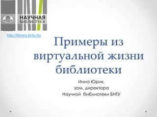 Примеры из
виртуальной жизни
библиотеки
Инна Юрик,
зам. директора
Научной библиотеки БНТУ
http://library.bntu.by
 