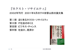 『ネクスト・ソサイエティ』
©ICC株式会社	
19	
２００２年刊行　２００１年９月のテロ攻撃以前の論文集
第Ⅰ部　迫り来るネクスト・ソサイエティ
第Ⅱ部　IT社会のゆくえ
第Ⅲ部　ビジネス・チャンス
第Ⅳ部　社会か、経済か
	
 
