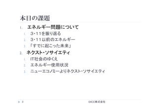 本日の課題
©ICC株式会社	
3	
1.  エネルギー問題について
1.  ３・１１を振り返る
2.  ３・１１以前のエネルギー
3.  「すでに起こった未来」
2.  ネクスト・ソサイエティ
1.  IT社会のゆくえ
2.  エネルギー使用状況
3.  ニューエコノミーよりネクスト・ソサイエティ
 