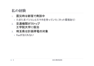 私の経験
©ICC株式会社	
5	
1.  震災時は新宿で商談中
}  たまたまパソコンとスマホを持っていた（ネット環境あり）
2.  交通機関がストップ
工学院大学に宿泊
3.  埼玉県は計画停電の対象
}  Faxがおくれない
 