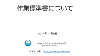 作業標準書について
２０１４年１１月５日
ク コンサルティングクレイン テクノ コンサルティング
Ｃｒａｎｅ ｔｅｃｈｎｏ Ｃｏｎｓｕｌｔｉｎｇ．
サイト ＵＲＬ：http://crane-techno.com/
 