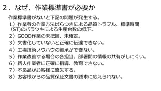 ２．なぜ、作業標準書が必要か
作業標準書がないと下記の問題が発生する。
１）作業者の作業方法ばらつきによる品質トラブル、標準時間
（ST)のバラツキによる生産台数の低下。
２）GOOD作業の未把握、未確定。
３）文書化していないと正確に伝達でき...