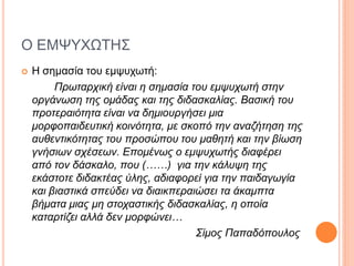 Ο ΕΜΨΥΧΩΤΗΣ
 Η σημασία του εμψυχωτή:
Πρωταρχική είναι η σημασία του εμψυχωτή στην
οργάνωση της ομάδας και της διδασκαλίας. Βασική του
προτεραιότητα είναι να δημιουργήσει μια
μορφοπαιδευτική κοινότητα, με σκοπό την αναζήτηση της
αυθεντικότητας του προσώπου του μαθητή και την βίωση
γνήσιων σχέσεων. Επομένως ο εμψυχωτής διαφέρει
από τον δάσκαλο, που (……) για την κάλυψη της
εκάστοτε διδακτέας ύλης, αδιαφορεί για την παιδαγωγία
και βιαστικά σπεύδει να διαικπεραιώσει τα άκαμπτα
βήματα μιας μη στοχαστικής διδασκαλίας, η οποία
καταρτίζει αλλά δεν μορφώνει…
Σίμος Παπαδόπουλος
 