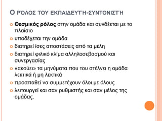 Ο ΡΌΛΟΣ ΤΟΥ ΕΚΠΑΙΔΕΥΤΉ-ΣΥΝΤΟΝΙΣΤΉ
 Θεσμικός ρόλος στην ομάδα και συνδέεται με το
πλαίσιο
 υποδέχεται την ομάδα
 διατηρεί ίσες αποστάσεις από τα μέλη
 διατηρεί φιλικό κλίμα αλληλοσεβασμού και
συνεργασίας
 «ακούει» τα μηνύματα που του στέλνει η ομάδα
λεκτικά ή μη λεκτικά
 προσπαθεί να συμμετέχουν όλοι με όλους
 λειτουργεί και σαν ρυθμιστής και σαν μέλος της
ομάδας.
 
