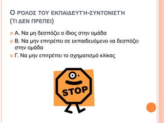 Ο ΡΌΛΟΣ ΤΟΥ ΕΚΠΑΙΔΕΥΤΉ-ΣΥΝΤΟΝΙΣΤΉ
(ΤΙ ΔΕΝ ΠΡΕΠΕΙ)
 Α. Να μη δεσπόζει ο ίδιος στην ομάδα
 Β. Να μην επιτρέπει σε εκπαιδευόμενο να δεσπόζει
στην ομάδα
 Γ. Να μην επιτρέπει το σχηματισμό κλίκας
 