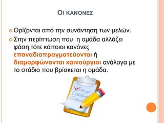 ΟΙ ΚΑΝΌΝΕΣ
 Ορίζονται από την συνάντηση των μελών.
 Στην περίπτωση που η ομάδα αλλάζει
φάση τότε κάποιοι κανόνες
επαναδιαπραγματεύονται ή
διαμορφώνονται καινούργιοι ανάλογα με
το στάδιο που βρίσκεται η ομάδα.
 