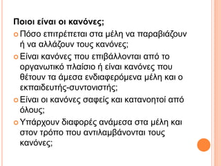 Ποιοι είναι οι κανόνες;
 Πόσο επιτρέπεται στα μέλη να παραβιάζουν
ή να αλλάζουν τους κανόνες;
 Είναι κανόνες που επιβάλλονται από το
οργανωτικό πλαίσιο ή είναι κανόνες που
θέτουν τα άμεσα ενδιαφερόμενα μέλη και ο
εκπαιδευτής-συντονιστής;
 Είναι οι κανόνες σαφείς και κατανοητοί από
όλους;
 Υπάρχουν διαφορές ανάμεσα στα μέλη και
στον τρόπο που αντιλαμβάνονται τους
κανόνες;
 
