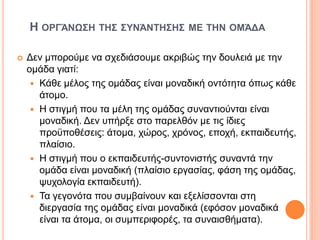 Η ΟΡΓΆΝΩΣΗ ΤΗΣ ΣΥΝΆΝΤΗΣΗΣ ΜΕ ΤΗΝ ΟΜΆΔΑ
 Δεν μπορούμε να σχεδιάσουμε ακριβώς την δουλειά με την
ομάδα γιατί:
 Κάθε μέλος της ομάδας είναι μοναδική οντότητα όπως κάθε
άτομο.
 Η στιγμή που τα μέλη της ομάδας συναντιούνται είναι
μοναδική. Δεν υπήρξε στο παρελθόν με τις ίδιες
προϋποθέσεις: άτομα, χώρος, χρόνος, εποχή, εκπαιδευτής,
πλαίσιο.
 Η στιγμή που ο εκπαιδευτής-συντονιστής συναντά την
ομάδα είναι μοναδική (πλαίσιο εργασίας, φάση της ομάδας,
ψυχολογία εκπαιδευτή).
 Τα γεγονότα που συμβαίνουν και εξελίσσονται στη
διεργασία της ομάδας είναι μοναδικά (εφόσον μοναδικά
είναι τα άτομα, οι συμπεριφορές, τα συναισθήματα).
 