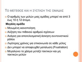 ΤΟ ΜΕΓΕΘΟΣ ΚΑΙ Η ΣΥΣΤΑΣΗ ΤΗΣ ΟΜΑΔΑΣ
 Ο αριθμός των μελών μιας ομάδας μπορεί να από 3
έως 10 ή 12 άτομα.
Μεγάλη ομάδα
 Mειωμένη ικανοποίηση
 Αύξηση του πιθανού αριθμού σχέσεων
 Ανάγκη για αποτελεσματική άσκηση συντονιστικού
ρόλου
 Λιγότερος χρόνος για επικοινωνία σε κάθε μέλος
 Δεν μπορεί να αποφευχθεί ματαίωση (Frustration)
 Mεγαλώνει το χάσμα μεταξύ τακτικών και μη
τακτικών μελών
 