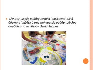  «Αν στις μικρές ομάδες εύκολα ‘σκέφτεσαι’ αλλά
δύσκολα ‘νιώθεις’, στις πολυμελείς ομάδες μάλλον
συμβαίνει το αντίθετο» David Jaques
 