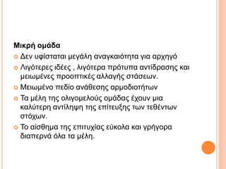 Μικρή ομάδα
 Δεν υφίσταται μεγάλη αναγκαιότητα για αρχηγό
 Λιγότερες ιδέες , λιγότερα πρότυπα αντίδρασης και
μειωμένες προοπτικές αλλαγής στάσεων.
 Μειωμένο πεδίο ανάθεσης αρμοδιοτήτων
 Τα μέλη της ολιγομελούς ομάδας έχουν μια
καλύτερη αντίληψη της επίτευξης των τεθέντων
στόχων.
 Το αίσθημα της επιτυχίας εύκολα και γρήγορα
διαπερνά όλα τα μέλη.
 