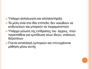  Υπάρχει αλληλεγγύη και αλληλοστήριξη
 Τα μέλη είναι στο ίδιο επίπεδο, δεν νοιώθουν να
κινδυνεύουν και μπορούν να πειραματιστούν
 Υπάρχει μείωση της επίδρασης του άγχους στην
προσπάθεια για εμπέδωση νέων ιδεών, στάσεων,
δεξιοτήτων
 Γίνεται ανταλλαγή εμπειριών και επιτυγχάνεται
μάθηση μέσω αυτής
 