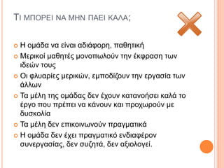 ΤΙ ΜΠΟΡΕΙ ΝΑ ΜΗΝ ΠΑΕΙ ΚΑΛΑ;
 Η ομάδα να είναι αδιάφορη, παθητική
 Μερικοί μαθητές μονοπωλούν την έκφραση των
ιδεών τους
 Οι φλυαρίες μερικών, εμποδίζουν την εργασία των
άλλων
 Τα μέλη της ομάδας δεν έχουν κατανοήσει καλά το
έργο που πρέπει να κάνουν και προχωρούν με
δυσκολία
 Τα μέλη δεν επικοινωνούν πραγματικά
 Η ομάδα δεν έχει πραγματικό ενδιαφέρον
συνεργασίας, δεν συζητά, δεν αξιολογεί.
 