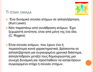 ΤΙ ΕΊΝΑΙ ΟΜΑΔΑ
 Ένα δυναμικό σύνολο ατόμων σε αλληλεξάρτηση.
(Kurt Lewin)
 Κάτι παραπάνω από συνάθροιση ατόμων. Έχει
ξεχωριστή οντότητα, είναι από μόνη της ένα όλο.
(C. Rogers)
 Είναι σύνολο ατόμων, που έχουν ένα ή
περισσότερα κοινά χαρακτηριστικά, βρίσκονται σε
αλληλεξάρτηση για συγκεκριμένο χρονικό διάστημα,
αλληλεπιδρούν μεταξύ τους δημιουργώντας μια
συνεχή δυναμική και προσπαθούν να κατακτήσουν
συγκεκριμένο στόχο ή σύνολο στόχων.
 