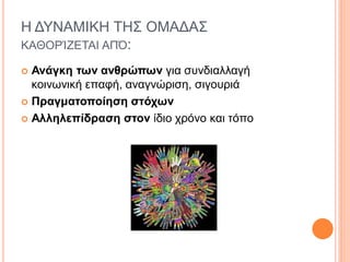 Η ΔΥΝΑΜΙΚΗ ΤΗΣ ΟΜΑΔΑΣ
ΚΑΘΟΡΊΖΕΤΑΙ ΑΠΌ:
 Ανάγκη των ανθρώπων για συνδιαλλαγή
κοινωνική επαφή, αναγνώριση, σιγουριά
 Πραγματοποίηση στόχων
 Αλληλεπίδραση στον ίδιο χρόνο και τόπο
 