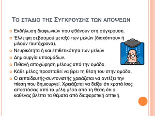 ΤΟ ΣΤΆΔΙΟ ΤΗΣ ΣΥΓΚΡΟΥΣΗΣ ΤΩΝ ΑΠΌΨΕΩΝ
 Εκδήλωση διαφωνιών που φθάνουν στη σύγκρουση.
 Έλλειψη σεβασμού μεταξύ των μελών (διακόπτουν ή
μιλούν ταυτόχρονα).
 Νευρικότητα ή και επιθετικότητα των μελών
 Δημιουργία υποομάδων.
 Πιθανή αποχώρηση μέλους από την ομάδα.
 Κάθε μέλος προσπαθεί να βρει τη θέση του στην ομάδα,
 Ο εκπαιδευτής-συντονιστής χρειάζεται να αντέξει την
πίεση που δημιουργεί. Χρειάζεται να δείξει ότι κρατά ίσες
αποστάσεις από τα μέλη μέσα από τη θέση ότι ο
καθένας βλέπει τα θέματα από διαφορετική οπτική.
 