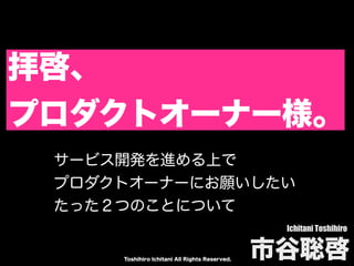 Toshihiro Ichitani All Rights Reserved.
拝啓、
プロダクトオーナー様。
Ichitani Toshihiro
市谷聡啓
サービス開発を進める上で
プロダクトオーナーにお願いしたい
たった２つのことについて
 