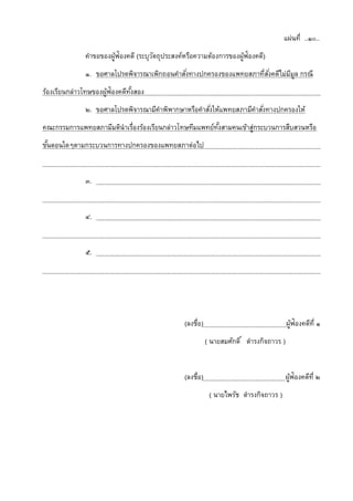 แผ่นที่ ..๑๐..
คาขอของผู้ฟ้องคดี (ระบุวัตถุประสงค์หรือความต้องการของผู้ฟ้องคดี)
๑. ขอศาลโปรดพิจารณาเพิกถอนคาสั่งทางปกครองของแพทยสภาที่สั่งคดีไม่มีมูล กรณี
ร้องเรียนกล่าวโทษของผู้ฟ้องคดีทั้งสอง
๒. ขอศาลโปรดพิจารณามีคาพิพากษาหรือคาสั่งให้แพทยสภามีคาสั่งทางปกครองให้
คณะกรรมการแพทยสภามีมตินาเรื่องร้องเรียนกล่าวโทษทีมแพทย์ทั้งสามคนเข้าสู่กระบวนการสืบสวนหรือ
ขั้นตอนใดๆตามกระบวนการทางปกครองของแพทยสภาต่อไป
๓.
๔.
๕.
(ลงชื่อ) ผู้ฟ้องคดีที่ ๑
( นายสมศักดิ์ ดารงกิจถาวร )
(ลงชื่อ) ผู้ฟ้องคดีที่ ๒
( นายไพรัช ดารงกิจถาวร )
 