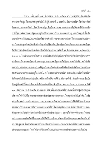 แผ่นที่ ..๒..
ข้อ ๒ เมื่อวันที่ ๑๕ สิงหาคม พ.ศ. ๒๕๕๑ นางไขฯผู้ตายได้หกล้มก้น
กระแทกพื้นปูน ไม่สามารถลุกขึ้นยืนได้ ผู้ฟ้องคดีที่ ๑ และที่ ๒ จึงนานางไขฯ ไปรักษาตัวที่
โรงพยาบาลสนามจันทร์ จังหวัดนครปฐม ซึ่งเป็นสถานพยาบาลเอกชนที่ผู้ฟ้องคดีทั้งสอง เชื่อ
ว่าดีที่สุดในจังหวัดนครปฐมและอยู่ใกล้บ้านของนางไขฯ นายแพทย์วสุ เตชะไพฑูรย์ ซึ่งเป็น
แพทย์เจ้าของไข้และเป็นแพทย์ออร์โธปิดิกส์ของโรงพยาบาลสนามจันทร์ ได้ตรวจและวินิจฉัยว่า
นางไขฯ กระดูกข้อสะโพกหักต้องรักษาด้วยวิธีผ่าตัดเปลี่ยนข้อสะโพกเทียม และนายแพทย์วสุฯ
ได้ทาการผ่าตัดเปลี่ยนข้อสะโพกเทียมให้แก่นางไขฯ ในวันที่ ๑๖ สิงหาคม พ.ศ. ๒๕๕๑ เวลา
๒๐.๐๐ น. โดยมีนายแพทย์สมชาย อมรโยธินเป็นวิสัญญีแพทย์ทาหน้าที่บล็อคหลังก่อนการ
ผ่าตัดและมีนายแพทย์สุชาติ เดชวรกุล อายุรแพทย์ดูแลคนไข้ก่อนและหลังผ่าตัด หลังผ่าตัด
เวลาประมาณ ๒๓.๐๐ น.นางไขฯได้ถูกย้ายมาถึงห้องพักคนไข้เดิมก่อนผ่าตัดในสภาพหลับบน
รถเข็นนอน พยาบาลและผู้ฟ้องคดีที่ ๑ จึงได้ช่วยกันย้ายนางไขฯ ลงบนเตียงคนไข้ซึ่งนางไขฯ
ก็ยังคงหลับไม่ลืมตาแต่อย่างใด หลังจากนั้นผู้ฟ้องคดีที่ ๑ กับนายขันติ ดารงกิจถาวร ซึ่งเป็น
บิดาผู้ฟ้องคดีทั้งสองได้นอนเฝ้าไข้นางไขฯที่ห้องพักผู้ป่วย จนเวลาประมาณ ๐๖.๐๐ น.วันที่
๑๗ สิงหาคม พ.ศ. ๒๕๕๑ นายขันติฯ ได้ตื่นขึ้นมาเห็นนางไขฯ นอนน้าลายฟูมปากอยู่บน
เตียงคนไข้ จึงได้ไปตามพยาบาลมาช่วยปฐมพยาบาลจนนางไขฯถูกนาตัวไปยังห้องไอซียู
ต่อมามีแพทย์ระบบประสาทของโรงพยาบาลสนามจันทร์เข้ามาตรวจและได้สั่งให้มีการเอ็กซเรย์
สมองนางไขฯ และแพทย์ได้รายงานภาวะนางไขฯ ให้กับญาตินางไขฯ ว่าคนไข้เกิดภาวะสมอง
ซีกขวาขาดเลือดบริเวณกว้างทาให้แขนขาข้างซ้ายอ่อนแรง แพทย์ได้ทาการรักษานางไขฯต่อ
แต่ภาวะของนางไขฯไม่ดีขึ้นจนแพทย์สั่งให้มีการเอ็กซเรย์สมองอีกครั้งจนนายแพทย์สมชัย ตั้ง
บาเพ็ญสุนทร ซึ่งเป็นศัลยแพทย์ระบบประสาทโรงพยาบาลสนามจันทร์ได้ตรวจอาการและ
อธิบายสภาวะของนางไขฯ ให้ญาติทั้งหมดฟังและบอกแนวทางการรักษาและความเสี่ยงโดย
 