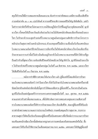 แผ่นที่ ..๓..
สรุปได้ว่าคนไข้มีภาวะสมองขาดเลือดและบวม ต้องทาการผ่าตัดสมอง แต่มีความเสี่ยงเสียชีวิต
ภายหลังผ่าตัด ๘๐ – ๙๐ เปอร์เซ็นต์ หากรอดชีวิตจะพิการตลอดชีวิตให้ญาติตัดสินใจ แต่ถ้า
ไม่ทาการผ่าตัดก็ให้รักษาไปตามอาการ คนไข้จะอยู่ได้เท่าไรก็ขึ้นอยู่กับอายุขัยของคนไข้ ญาติ
นางไขฯ ทั้งหมดได้ปรึกษากันแล้วเห็นร่วมกันว่าจะไม่ให้แพทย์ผ่าตัดและเลือกที่จะขอย้ายนาง
ไขฯ ไปรักษาตัวระยะสุดท้ายต่อที่โรงพยาบาลศูนย์นครปฐมตามสิทธิการรักษาโครงการ
หลักประกันสุขภาพถ้วนหน้า(บัตรทอง) ด้วยเหตุผลที่ไม่มีความเชื่อมั่นกับทีมแพทย์ของ
โรงพยาบาลสนามจันทร์อีกต่อไปและการเลือกที่จะไม่ให้แพทย์ผ่าตัดนางไขฯโดยเลือกที่จะ
รักษาตามอาการเท่านั้นก็ไม่จาเป็นต้องอยู่รักษาตัวในโรงพยาบาลเอกชนที่มีค่าใช้จ่ายที่สูง
ถึงแม้ว่าท้ายที่สุดนางไขฯ จะต้องเสียชีวิตแต่ก็ยังพอมีเวลาให้ญาติทาใจ ญาติจึงขอย้ายนางไข
ฯ ไปรักษาตัวต่อที่โรงพยาบาลศูนย์นครปฐม ในวันที่ ๑๙ สิงหาคม พ.ศ. ๒๕๕๑ และนางไขฯ
ได้เสียชีวิตในวันที่ ๓๐ กันยายน พ.ศ. ๒๕๕๑
หลังจากทาพิธีทางศาสนาให้แก่นางไขฯ แล้ว ผู้ฟ้องคดีทั้งสองติดใจการรักษา
ของโรงพยาบาลสนามจันทร์ ว่าทาไมนางไขฯ ที่เข้าไปรักษากับโรงพยาบาลสนามจันทร์ในกรณี
ข้อสะโพกหักแต่หลังผ่าตัดกลับมีปัญหาทาให้สมองเสียหาย ผู้ฟ้องคดีที่ ๑ จึงอาสาเป็นตัวแทน
ญาติไปร้องเรียนต่อรัฐมนตรีว่าการกระทรวงสาธารณสุขเมื่อวันที่ ๒๗ ตุลาคม พ.ศ. ๒๕๕๑
ตามเอกสารท้ายคาฟ้องหมายเลข ๒ เพื่อให้ดาเนินการตรวจสอบสาเหตุของความเสียหายที่
ทางโรงพยาบาลสนามจันทร์ได้ทาการรักษาจนนางไขฯ ต้องเสียชีวิต ต่อมาผู้ฟ้องคดีได้รับแจ้ง
จากสานักสถานพยาบาลและการประกอบโรคศิลปะ กรมสนับสนุนบริการสุขภาพ กระทรวง
สาธารณสุขว่าได้ส่งเรื่องร้องเรียนของผู้ฟ้องคดีไปยังแพทยสภาเพื่อวินิจฉัยว่ากระบวนการรักษา
ของทีมแพทย์กรณีนางไขฯนั้นผิดต่อมาตรฐานทางการแพทย์และจริยธรรมแพทย์หรือไม่ ซึ่ง
แพทยสภาได้รับเรื่องไว้พิจารณาในเดือนพฤษภาคม พ.ศ. ๒๕๕๓ แพทยสภาได้เชิญผู้ฟ้องคดี
 