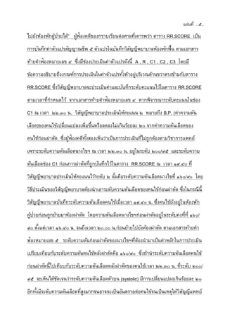 แผ่นที่ ..๕..
ไปยังห้องพักผู้ป่วยได้” ผู้ฟ้องคดีของกราบเรียนต่อศาลที่เคารพว่า ตาราง RR.SCORE เป็น
การบันทึกค่าตัวแปรสัญญาณชีพ ๕ ตัวแปรในบันทึกวิสัญญีพยาบาลห้องพักฟื้น ตามเอกสาร
ท้ายคาฟ้องหมายเลข ๔ ซึ่งมีช่องประเมินค่าตัวแปรดังนี้ A , R , C1 , C2 , C3 โดยมี
ข้อความอธิบายถึงเกณฑ์การประเมินในค่าตัวแปรทั้งห้าอยู่บริเวณด้านขวาตรงข้ามกับตาราง
RR.SCORE ซึ่งวิสัญญีพยาบาลจะประเมินค่าและบันทึกระดับคะแนนไว้ในตาราง RR.SCORE
ตามเวลาที่กาหนดไว้ จากเอกสารท้ายคาฟ้องหมายเลข ๔ หากพิจารณาระดับคะแนนในช่อง
C1 ณ เวลา ๒๒.๓๐ น. วิสัญญีพยาบาลประเมินให้คะแนน ๒ หมายถึง B.P. (ค่าความดัน
เลือด)ของคนไข้เปลี่ยนแปลงเพิ่มขึ้นหรือลดลงไม่เกินร้อยละ ๒๐ จากค่าความดันเลือดของ
คนไข้ก่อนผ่าตัด ซึ่งผู้ฟ้องคดีทั้งสองเห็นว่าเป็นการประเมินที่ไม่ถูกต้องตามวิชาการแพทย์
เพราะระดับความดันเลือดนางไขฯ ณ เวลา ๒๒.๓๐ น. อยู่ในระดับ ๒๐๐/๙๕ และระดับความ
ดันเลือดช่อง C1 ก่อนการผ่าตัดที่ถูกบันทึกไว้ในตาราง RR.SCORE ณ เวลา ๑๙.๔๐ ที่
วิสัญญีพยาบาลประเมินให้คะแนนไว้ระดับ ๒ นั้นคือระดับความดันเลือดนางไขที่ ๑๖๐/๙๐ โดย
วิธีประเมินของวิสัญญีพยาบาลต้องนาเอาระดับความดันเลือดของคนไข้ก่อนผ่าตัด ซึ่งในกรณีนี้
วิสัญญีพยาบาลบันทึกระดับความดันเลือดคนไข้เมื่อเวลา ๑๙.๔๐ น. ซึ่งคนไข้ยังอยู่ในห้องพัก
ผู้ป่วยก่อนถูกย้ายมาห้องผ่าตัด โดยความดันเลือดนางไขฯก่อนผ่าตัดอยู่ในระดับคงที่ที่ ๑๖๐/
๙๐ ตั้งแต่เวลา ๑๖.๔๐ น. จนถึงเวลา ๒๐.๐๐ น.ก่อนย้ายไปยังห้องผ่าตัด ตามเอกสารท้ายคา
ฟ้องหมายเลข ๕ ระดับความดันก่อนผ่าตัดของนางไขฯที่ต้องนามาเป็นค่าหลักในการประเมิน
เปรียบเทียบกับระดับความดันคนไข้หลังผ่าตัดคือ ๑๖๐/๙๐ ซึ่งถ้านาระดับความดันเลือดคนไข้
ก่อนผ่าตัดนี้ไปเทียบกับระดับความดันเลือดหลังผ่าตัดของคนไข้เวลา ๒๒.๓๐ น. ที่ระดับ ๒๐๐/
๙๕ จะเห็นได้ชัดเจนว่าระดับความดันเลือดตัวบน (systolic) มีการเปลี่ยนแปลงเกินร้อยละ ๒๐
อีกทั้งมีระดับความดันเลือดที่สูงมากจนอาจจะเป็นอันตรายต่อคนไข้จนเป็นเหตุให้วิสัญญีแพทย์
 
