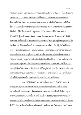 แผ่นที่ ..๖..
หรือผู้ถูกร้องเรียนที่ ๓ มีคาสั่งให้ยาลดความดันเลือด Adalat แก่นางไขฯ ดังนั้นผลประเมินค่า
C1 เวลา ๒๒.๓๐ น. จึงควรได้ระดับคะแนนที่ต่ากว่า ๒ และเมื่อรวมคะแนนค่าตัวแปร
สัญญาณชีพทั้งห้าในตาราง RR.SCORE เวลา ๒๒.๓๐ น. แล้วก็ควรได้คะแนนรวมไม่ถึง ๙
ซึ่งไม่อยู่ในเกณฑ์ที่จะจาหน่ายคนไข้ได้จึงทาให้ข้อเท็จจริงที่คณะกรรมการแพทยสภายกขึ้นมา
วินิจฉัยว่า “วิสัญญีพยาบาลได้ตรวจดูอาการตามวิธีการตรวจและให้คะแนนในตาราง
RR.SCORE ผู้ป่วยมีคะแนน ๙ ใน ๑๐ คะแนน ตั้งแต่เวลา ๒๒.๓๐ ถึง ๒๓.๐๐ น.” นั้นไม่ใช่
ข้อเท็จจริง ผู้ฟ้องคดีทั้งสองขออนุญาตกราบเรียนศาลต่อไปว่า มูลเหตุที่วิสัญญีพยาบาลจงใจ
ประเมินค่า C1 ให้คะแนนถึงระดับ ๒ ในเวลา ๒๒.๓๐ น. เป็นเท็จนั้น ก็มุ่งที่จะให้เข้าใจว่า
ระดับความดันเลือดของคนไข้อยู่ในระดับที่ปลอดภัยคงที่อย่างน้อย ๓๐ นาทีตามมาตรฐานทาง
การแพทย์ของการประเมินผู้ป่วยออกจากห้องพักฟื้น ตามเอกสารท้ายคาฟ้องหมายเลข ๖
หน้า ๘๒ ความว่า “เกณฑ์ในการประเมินเพื่อจาหน่ายผู้ป่วยมีดังนี้ 1. สัญญาณชีพควรอยู่ใน
ระดับปกติหรืออยู่ในระดับเดียวกับก่อนผ่าตัด และคงที่อย่างน้อย 30 นาทีถึง 1 ชั่วโมง” เมื่อ
ปรากฏข้อเท็จจริงว่าระดับความดันเลือดคนไข้ยังไม่อยู่ในระดับปลอดภัยและคงที่อย่างน้อย ๓๐
นาทีตามเกณฑ์การประเมินดังกล่าวแล้ว วิสัญญีแพทย์จึงควรให้คนไข้อยู่ในห้องพักฟื้นต่อไป
เพื่อรอให้สัญญาณชีพอยู่ในเกณฑ์ปลอดภัยตามทางวิชาการแพทย์เสียก่อน
๓.๒ ข้อวินิจฉัยหน้า ๑๒ บรรทัดที่ ๓๓ ความว่า “จนเวลา ๐๖.๐๐ น.
พบว่าผู้ป่วยไม่รู้สึกตัว จึงได้รับการใส่ท่อช่วยหายใจและย้ายผู้ป่วยไปหอผู้ป่วยไอซียูทา
เอกซเรย์คอมพิวเตอร์สมองพบว่ามีหย่อมสมองตายจากภาวะหลอดเลือดตีบซึ่งมีสาเหตุจาก
เบาหวานและความดันโลหิตสูงเรื้อรัง” ผู้ฟ้องคดีทั้งสองขอกราบเรียนต่อศาลที่เคารพว่า ข้อ
วินิจฉัยดังกล่าวนี้ก็คลาดเคลื่อนจากข้อเท็จจริง เพราะการทาเอกซเรย์คอมพิวเตอร์สมองในกรณี
นี้ใช้วิธีซีทีแสกน ซึ่งจะเห็นเพียงภาพเนื้อสมองที่ขาดเลือดเท่านั้น ไม่สามารถเห็นได้ว่าสมอง
 