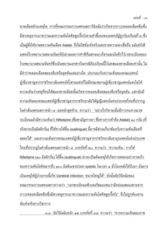 แผ่นที่ ..๗..
ขาดเลือดด้วยเหตุใด การที่คณะกรรมการแพทยสภาวินิจฉัยว่าเกิดจากภาวะหลอดเลือดตีบซึ่ง
มีสาเหตุจากเบาหวานและความดันโลหิตสูงเรื้อรังตามคาชี้แจงของแพทย์ผู้ถูกร้องเรียนที่ ๓ ซึ่ง
เป็นผู้สั่งให้ยาลดความดันเลือด Adalat จึงไม่ใช่ข้อเท็จจริงและขาดความน่าเชื่อถือ แม้แต่รังสี
แพทย์โรงพยาบาลสนามจันทร์ยังอ่านผลการทาซีทีแสกนนางไขฯและบันทึกไว้เวชระเบียนของ
โรงพยาบาลสนามจันทร์ซึ่งเป็นพยานเอกสารในกรณีร้องเรียนนี้ไว้แค่สมองขาดเลือดเท่านั้น ไม่
มีคาว่าหลอดเลือดสมองตีบหรืออุดตันแต่อย่างใด ประกอบกับความเห็นของคณะแพทย์
ผู้เชี่ยวชาญจากราชวิทยาลัยแพทย์ทั้งสามแห่งก็ไม่มีคณะพยานผู้เชี่ยวชาญแพทย์แห่งใดให้
ความเห็นว่าเหตุที่คนไข้สมองขาดเลือดนั้นเกิดจากหลอดเลือดสมองตีบหรืออุดตัน แต่กลับมี
ความเห็นของคณะแพทย์ผู้เชี่ยวชาญจากราชวิทยาลัยวิสัญญีแพทย์แห่งประเทศไทยที่ปรากฏ
ในคาสั่งแพทยสภาหน้า ๗ ย่อหน้าสุดท้าย ความว่า “อย่างไรก็ตามเมื่อมีการทบทวนเวช
ระเบียนแล้วมีความเห็นว่า Nifedipine (ชื่อสามัญทางยา ชื่อทางการค้าคือ Adalat) ๑๐ กรัม (ที่
จริงควรเป็นมิลลิกรัม) ที่ให้ทางใต้ลิ้น (sublingual) นี้อาจมีส่วนเกี่ยวข้องกับความดันเลือดที่
ลดลงได้” และความเห็นจากคณะแพทย์ผู้เชี่ยวชาญจากราชวิทยาลัยอายุรแพทย์แห่งประเทศ
ไทยที่ปรากฏในคาสั่งแพทยสภาหน้า ๘ บรรทัดที่ ๒๐ ความว่า “ความเห็น : การให้
Nifedipine (๑๐ มิลลิกรัม) ใต้ลิ้น (sublingual) น่าจะเป็นต้นเหตุให้เกิดการลดลงอย่างรวดเร็ว
ของความดันโลหิตมากถึง ๑๐๐ มิลลิเมตรปรอท systolic ในเวลา ๑ ชั่วโมงหลังได้รับยา อันอาจ
เป็นเหตุให้ผู้ป่วยรายนี้เกิด Cerebral infarction ขนาดใหญ่ได้” ดังนั้นข้อวินิจฉัยของ
คณะกรรมการแพทยสภาความว่า “เอกซเรย์คอมพิวเตอร์สมองพบว่ามีหย่อมสมองตายจาก
ภาวะหลอดเลือดตีบซึ่งมีสาเหตุจากเบาหวานและความดันโลหิตสูงเรื้อรัง” จึงไม่ถูกต้องตาม
ข้อเท็จจริงทางวิชาการ
๓.๓ ข้อวินิจฉัยหน้า ๑๒ บรรทัดที่ ๓๗ ความว่า “จากความเห็นของราช
 
