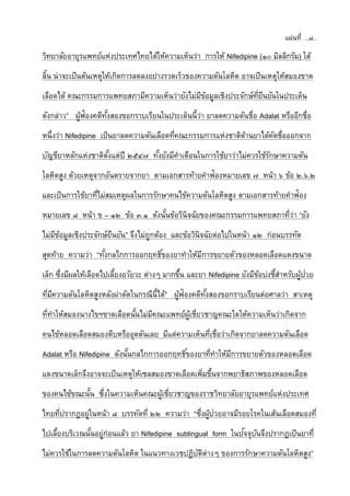 แผ่นที่ ..๘..
วิทยาลัยอายุรแพทย์แห่งประเทศไทยได้ให้ความเห็นว่า การให้ Nifedipine (๑๐ มิลลิกรัม) ใต้
ลิ้น น่าจะเป็นต้นเหตุให้เกิดการลดลงอย่างรวดเร็วของความดันโลหิต อาจเป็นเหตุให้สมองขาด
เลือดได้ คณะกรรมการแพทยสภามีความเห็นว่ายังไม่มีข้อมูลเชิงประจักษ์ที่ยืนยันในประเด็น
ดังกล่าว” ผู้ฟ้องคดีทั้งสองขอกราบเรียนในประเด็นนี้ว่า ยาลดความดันชื่อ Adalat หรืออีกชื่อ
หนึ่งว่า Nifedipine เป็นยาลดความดันเลือดที่คณะกรรมการแห่งชาติด้านยาได้คัดชื่อออกจาก
บัญชียาหลักแห่งชาติตั้งแต่ปี ๒๕๔๗ ทั้งยังมีคาเตือนในการใช้ยาว่าไม่ควรใช้รักษาความดัน
โลหิตสูง ด้วยเหตุจากอันตรายจากยา ตามเอกสารท้ายคาฟ้องหมายเลข ๗ หน้า ๖ ข้อ ๒.๖.๒
และเป็นการใช้ยาที่ไม่สมเหตุผลในการรักษาคนไข้ความดันโลหิตสูง ตามเอกสารท้ายคาฟ้อง
หมายเลข ๘ หน้า ข – ๑๒ ข้อ ๓.๑ ดังนั้นข้อวินิจฉัยของคณะกรรมการแพทยสภาที่ว่า “ยัง
ไม่มีข้อมูลเชิงประจักษ์ยืนยัน” จึงไม่ถูกต้อง และข้อวินิจฉัยต่อไปในหน้า ๑๒ ก่อนบรรทัด
สุดท้าย ความว่า “ทั้งกลไกการออกฤทธิ์ของยาทาให้มีการขยายตัวของหลอดเลือดแดงขนาด
เล็ก ซึ่งมีผลให้เลือดไปเลี้ยงอวัยวะ ต่างๆ มากขึ้น และยา Nifedipine ยังมีข้อบ่งชี้สาหรับผู้ป่วย
ที่มีความดันโลหิตสูงหลังผ่าตัดในกรณีนี้ได้” ผู้ฟ้องคดีทั้งสองขอกราบเรียนต่อศาลว่า สาเหตุ
ที่ทาให้สมองนางไขฯขาดเลือดนั้นไม่มีคณะแพทย์ผู้เชี่ยวชาญคณะใดให้ความเห็นว่าเกิดจาก
คนไข้หลอดเลือดสมองตีบหรืออุดตันเลย มีแต่ความเห็นที่เชื่อว่าเกิดจากยาลดความดันเลือด
Adalat หรือ Nifedipine ดังนั้นกลไกการออกฤทธิ์ของยาที่ทาให้มีการขยายตัวของหลอดเลือด
แดงขนาดเล็กจึงอาจจะเป็นเหตุให้เซลสมองขาดเลือดเพิ่มขึ้นจากพยาธิสภาพของหลอดเลือด
ของคนไข้ขณะนั้น ซึ่งในความเห็นคณะผู้เชี่ยวชาญของราชวิทยาลัยอายุรแพทย์แห่งประเทศ
ไทยที่ปรากฏอยู่ในหน้า ๘ บรรทัดที่ ๒๒ ความว่า “ซึ่งผู้ป่วยอาจมีรอยโรคในเส้นเลือดสมองที่
ไปเลี้ยงบริเวณนั้นอยู่ก่อนแล้ว ยา Nifedipine sublingual form ในปัจจุบันจึงปรากฏเป็นยาที่
ไม่ควรใช้ในการลดความดันโลหิต ในแนวทางเวชปฏิบัติต่างๆ ของการรักษาความดันโลหิตสูง”
 