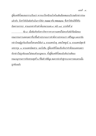 แผ่นที่ ..๙..
ผู้ฟ้องคดีทั้งสองขอกราบเรียนว่า หากนางไขฯมีรอยโรคในเส้นเลือดสมองบริเวณดังกล่าวก่อน
แล้วจริง ยิ่งทาให้เป็นข้อห้ามในการให้ยา Adalat หรือ Nifedipine ซึ่งทาให้คนไข้ได้รับ
อันตรายจากยา ตามเอกสารท้ายคาฟ้องหมายเลข ๙ หน้า ๓๔ บรรทัดที่ ๕
ข้อ ๔ เมื่อข้อเท็จจริงทางวิชาการทางการแพทย์ไม่ตรงกับข้อวินิจฉัยของ
คณะกรรมการแพทยสภาที่ยกขึ้นอ้างประกอบการคาสั่งทางปกครองว่า คดีไม่มูล และยกข้อ
กล่าวโทษผู้ถูกร้องเรียนทั้งสามคนได้แก่ ๑. นายแพทย์วสุ เตชะไพฑูรย์ ๒. นายแพทย์สุชาติ
เดชวรกุล ๓. นายแพทย์สมชาย อมรโยธิน ผู้ฟ้องคดีทั้งสองจึงเห็นว่าคาสั่งของแพทยสภา
ดังกล่าวไม่ถูกต้องและไม่ชอบด้วยกฎหมาย ทั้งผู้ฟ้องคดีทั้งสองยังเห็นว่ามติของ
คณะอนุกรรมการจริยธรรมชุดที่ ๒ ที่มีมติ คดีมีมูล สมควรนาเข้าสู่กระบวนการสอบสวนนั้น
ถูกต้องแล้ว
 