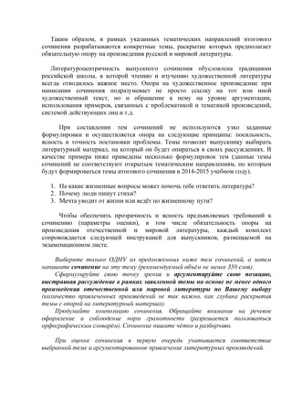 Таким образом, в рамках указанных тематических направлений итогового
сочинения разрабатываются конкретные темы, раскрытие которых предполагает
обязательную опору на произведения русской и мировой литературы.
Литературоцентричность выпускного сочинения обусловлена традициями
российской школы, в которой чтению и изучению художественной литературы
всегда отводилось важное место. Опора на художественное произведение при
написании сочинения подразумевает не просто ссылку на тот или иной
художественный текст, но и обращение к нему на уровне аргументации,
использования примеров, связанных с проблематикой и тематикой произведений,
системой действующих лиц и т.д.
При составлении тем сочинений не используются узко заданные
формулировки и осуществляется опора на следующие принципы: посильность,
ясность и точность постановки проблемы. Темы позволят выпускнику выбирать
литературный материал, на который он будет опираться в своих рассуждениях. В
качестве примера ниже приведены несколько формулировок тем (данные темы
сочинений не соответствуют открытым тематическим направлениям, по которым
будут формироваться темы итогового сочинения в 2014-2015 учебном году).
1. На какие жизненные вопросы может помочь тебе ответить литература?
2. Почему люди пишут стихи?
3. Мечта уводит от жизни или ведёт по жизненному пути?
Чтобы обеспечить прозрачность и ясность предъявляемых требований к
сочинению (параметры оценки), в том числе обязательность опоры на
произведения отечественной и мировой литературы, каждый комплект
сопровождается следующей инструкцией для выпускников, размещаемой на
экзаменационном листе.
Выберите только ОДНУ из предложенных ниже тем сочинений, а затем
напишите сочинение на эту тему (рекомендуемый объём не менее 350 слов).
Сформулируйте свою точку зрения и аргументируйте свою позицию,
выстраивая рассуждение в рамках заявленной темы на основе не менее одного
произведения отечественной или мировой литературы по Вашему выбору
(количество привлеченных произведений не так важно, как глубина раскрытия
темы с опорой на литературный материал).
Продумайте композицию сочинения. Обращайте внимание на речевое
оформление и соблюдение норм грамотности (разрешается пользоваться
орфографическим словарём). Сочинение пишите чётко и разборчиво.
При оценке сочинения в первую очередь учитывается соответствие
выбранной теме и аргументированное привлечение литературных произведений.
 