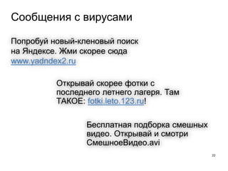 Сообщения с вирусами
22
Открывай скорее фотки с
последнего летнего лагеря. Там
ТАКОЕ: fotki.leto.123.ru!
Бесплатная подборка смешных
видео. Открывай и смотри
СмешноеВидео.avi
Попробуй новый-кленовый поиск
на Яндексе. Жми скорее сюда
www.yadndex2.ru
 