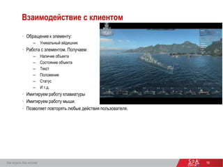 16
Взаимодействие с клиентом
 Обращение к элементу:
– Уникальный айдишник
 Работа с элементом. Получаем:
– Наличие объекта
– Состояние объекта
– Текст
– Положение
– Статус
– И т.д.
 Имитируем работу клавиатуры
 Имитируем работу мыши.
 Позволяет повторять любые действия пользователя.
Как играть без игрока
 