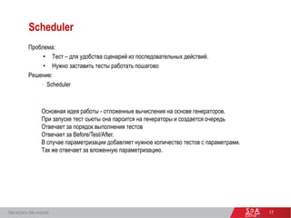 17
Scheduler
Проблема:
• Тест – для удобства сценарий из последовательных действий.
• Нужно заставить тесты работать пошагово
Решение:
• Scheduler
Основная идея работы - отложенные вычисления на основе генераторов.
При запуске тест сьюты она парсится на генераторы и создается очередь
Отвечает за порядок выполнения тестов
Отвечает за Before/Test/After.
В случае параметризации добавляет нужное количество тестов с параметрами.
Так же отвечает за вложенную параметризацию.
Как играть без игрока
 