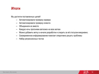 19
Итоги
Мы достигли поставленных целей!
– Автоматизировали проверку сервера
– Автоматизировали проверку клиента
– Объединили их вместе
– Каждую ночь прогоняем автосмок на всех ветках
– Можно добавить ветку в начале разработки и следить за её статусом ежедневно.
– Своевременное информирование помогает оперативно решать проблемы
– Набор регрессионных тестов
Как играть без игрока
 