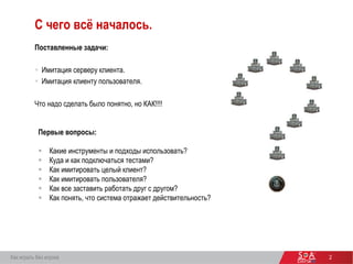 2
С чего всё началось.
Поставленные задачи:
 Имитация серверу клиента.
 Имитация клиенту пользователя.
Что надо сделать было понятно, но КАК!!!!
Первые вопросы:
 Какие инструменты и подходы использовать?
 Куда и как подключаться тестами?
 Как имитировать целый клиент?
 Как имитировать пользователя?
 Как все заставить работать друг с другом?
 Как понять, что система отражает действительность?
Как играть без игрока
 
