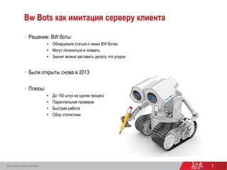 3
Bw Bots как имитация серверу клиента
 Решение: BW боты:
• Обнаружили статью о неких BW ботах.
• Могут логиниться и плавать
• Значит можно заставить делать что угодно
 Были открыты снова в 2013
 Плюсы:
• До 150 штук на одном процессе
• Параллельная проверка
• Быстрая работа
• Сбор статистики
Как играть без игрока
 