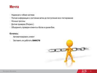 4
Мечта
 Надежная и гибкая система
 Полная информация о состоянии ветки до поступления ее в тестирование
 Ночные прогоны
 Долгие проверки (Регресс )
 Объединить проверки клиента и ботов в одном бою.
Осталось:
1. Автоматизировать клиент
2. Заставить их работать вместе
Как играть без игрока
 