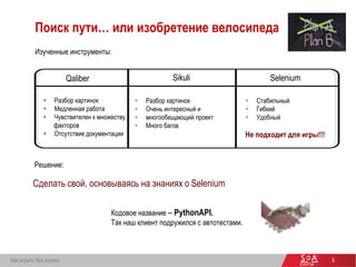 5
Поиск пути… или изобретение велосипеда
Изученные инструменты:
 Разбор картинок
 Медленная работа
 Чувствителен к множеству
факторов
 Отсутствие документации
 Разбор картинок
 Очень интересный и
 многообещающий проект
 Много багов
 Стабильный
 Гибкий
 Удобный
Не подходит для игры!!!
Решение:
Сделать свой, основываясь на знаниях о Selenium
Кодовое название – PythonAPI.
Так наш клиент подружился с автотестами.
Как играть без игрока
Qaliber Sikuli Selenium
 