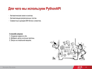 Для чего мы используем PythonAPI
6Как играть без игрока
 Автоматические смоки на ветках.
 Автоматизация регрессионных тестов.
 Совместные сценарии BW ботов с клиентом.
3 способа запуска:
1. Создание задачи в Jire.
2. Добавить ветку в ночные прогоны.
3. Запуск на локальной машине.
 