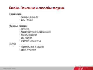 7
Smoke. Описание и способы запуска.
2 вида smoke:
• Проверки на клиенте
• Боты + Клиент
Основные проверки:
• Логинится
• Корабли загружаются, прокачиваются
• Комнаты создаются
• Бои стартуют
• Стреляют, убивают и т.д.
Запуск:
• Параллельно на 3х машинах
• Время 30-40 минут
Как играть без игрока
 