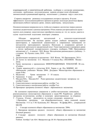 индивидуальной и самостоятельной работами, подбираю и составляю развивающие,
логические, проблемные, интеллектуальные задания, которые носят обучающий,
занимательный и развивающий характер, воспитывают у учащихся веру в свои силы.
Стараюсь ежеурочно развивать и поддерживать интерес к предмету. В целях
эффективного использования рабочего времени на уроках использую различные формы
организации учебного процесса: уроки, лекции, практикумы, консультации,
Основное внимание направлено на то, чтобы все учащиеся достаточно твердо усвоили
основные дидактические единицы программы. Очень важная для преподавателя задача –
научить всех учащихся самостоятельно приобретать знания, но это не всегда удается в
случае недостаточной подготовки некоторых учащихся.
Обладаю предметной, методической и психолого-педагогической
компетентностями. На высоком уровне владею учебным материалом, хорошо
ориентируюсь в нормативной документации и современных публикациях по
методологии преподаваемого предмета. Использую в содержании урочной и
внеурочной деятельности продуктивный опыт. Умею перспективно планировать уроки
с учетом требований государственного стандарта, подбирать УМК: Преподавание
математики в 5 – 6 классах. / В.И. Жохов. Методические рекомендации к учебнику. / 3-
е издание. М.: Русское слово, 2010. – 156 с.
УМК.
1. Дидактические материалы по математике. / В.И. Жохов. / М: Просвещение, 2011г.
2. 20 тестов по математике С.С. Минаева 5- 6 классы Изд. «ЭКЗАМЕН» Москва –
2010г.
3. Уроки математики с применением ИНФОРМАЦИОННЫХ ТЕХОЛОГИЙ /М. изд.
«Глобус»
4. Теория вероятностей и статистика Ю.Н. Тюрин и др. Изд. МЦНМО АО
«Московские учебники» Москва 2004г. Допущено Министерством образования и
науки Р.Фю
5. Медиатека: Уроки математики 5 – 10 классы.
6. Уравнения 8 класс ИКТ.
7. Миндюк М.Б., Миндюк Н.Г. Разно уровневые дидактические материалы по
алгебре 8 класс.
8. Самостоятельные и контрольные работы алгебра 7 кл.
9. Самостоятельные и контрольные работы алгебра 9 кл.
10. Примерная программа основного общего образования по математике.
На основании нормативных документов и учебно-методических комплексов,
рекомендованных министерством образования и науки РФ. Разработала рабочие
программы по математике, алгебре и геометрии ориентированные на учащихся
5 – 9 классы, 10 класс реализуются на основе следующих документов:
1.Примерная программа для общеобразовательных школ, гимназий, лицеев:
Математика 5-11 кл. Г.М. Кузнецова, Н.Г. Миндюк – М.:Дрофа,2001г., утвержденной
МО.РФ
2. Стандарт основного общего образования по математике 2004г.
3. Примерная программа среднего (полного) общего образования по математике
(базовый уровень).
4. Стандарт среднего (полного) общего образования по математике (базовый
уровень).
Учебник Алгебра 7 авт. Ю.Н. Макарычев и др. ОУ. М. «Просвещение 2014г.
 