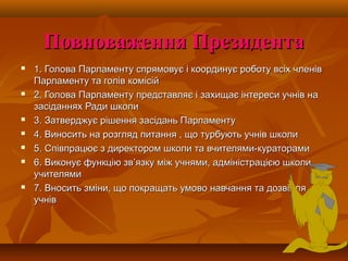 Повноваження ПрезидентаПовноваження Президента
 1. Голова Парламенту спрямовує і координує роботу всіх членів1. Голова Парламенту спрямовує і координує роботу всіх членів
Парламенту та голів комісійПарламенту та голів комісій
 2. Голова Парламенту представляє і захищає інтереси учнів на2. Голова Парламенту представляє і захищає інтереси учнів на
засіданнях Ради школизасіданнях Ради школи
 3. Затверджує рішення засідань Парламенту3. Затверджує рішення засідань Парламенту
 4. Виносить на розгляд питання , що турбують учнів школи4. Виносить на розгляд питання , що турбують учнів школи
 5. Співпрацює з директором школи та вчителями-кураторами5. Співпрацює з директором школи та вчителями-кураторами
 6. Виконує функцію зв6. Виконує функцію зв’’язку між учнями, адміністрацією школи,язку між учнями, адміністрацією школи,
учителямиучителями
 7. Вносить зміни, що покращать умово навчання та дозвілля7. Вносить зміни, що покращать умово навчання та дозвілля
учнівучнів
 