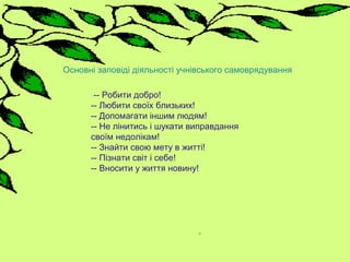 -- Робити добро!
-- Любити своїх близьких!
-- Допомагати іншим людям!
-- Не лінитись і шукати виправдання
своїм недолікам!
-- Знайти свою мету в житті!
-- Пізнати світ і себе!
-- Вносити у життя новину!
Основні заповіді діяльності учнівського самоврядування
 