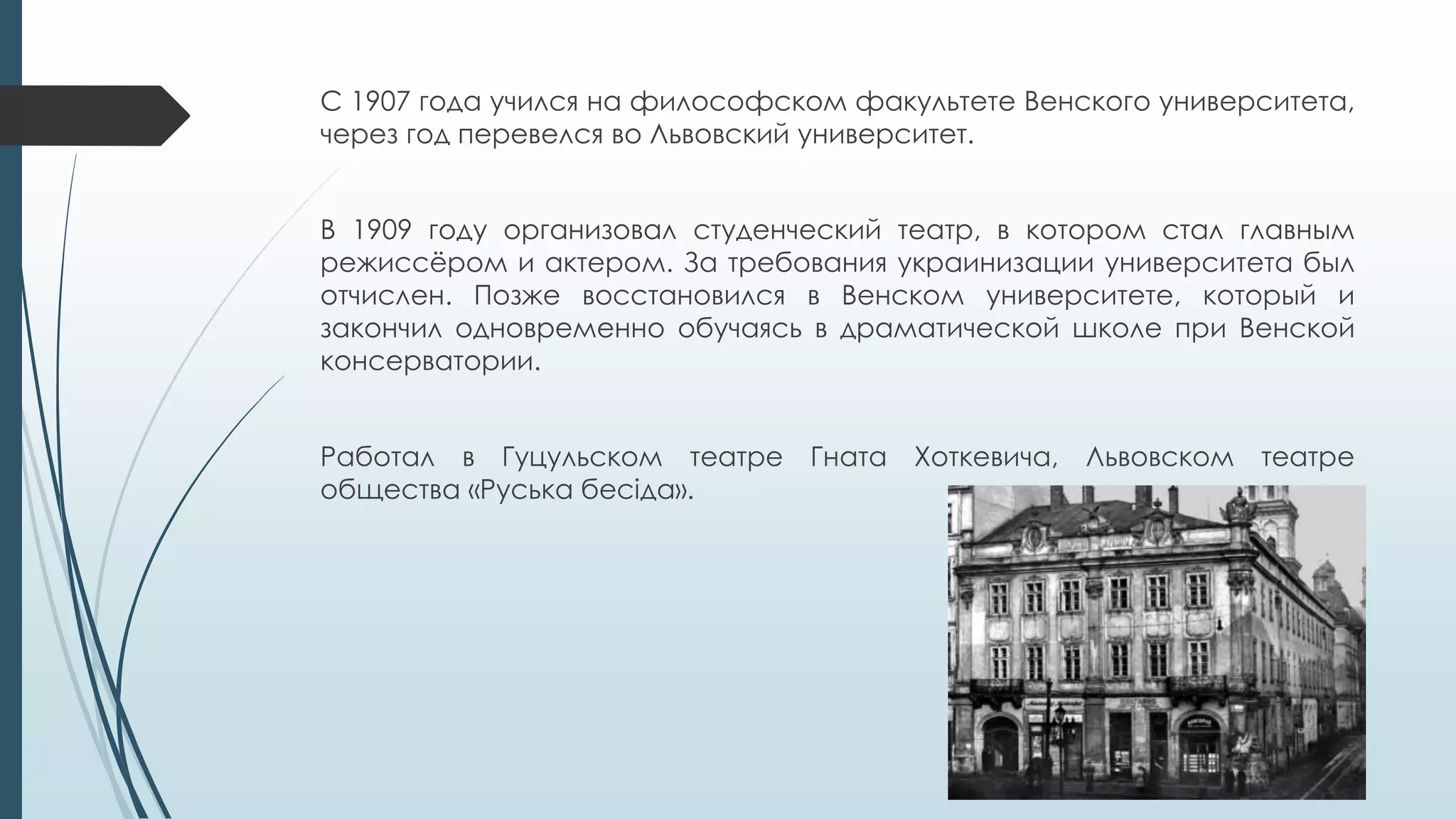 С 1907 года учился на философском факультете Венского университета,
через год перевелся во Львовский университет.
В 1909 году организовал студенческий театр, в котором стал главным
режиссёром и актером. За требования украинизации университета был
отчислен. Позже восстановился в Венском университете, который и
закончил одновременно обучаясь в драматической школе при Венской
консерватории.
Работал в Гуцульском театре Гната Хоткевича, Львовском театре
общества «Руська бесіда».
 