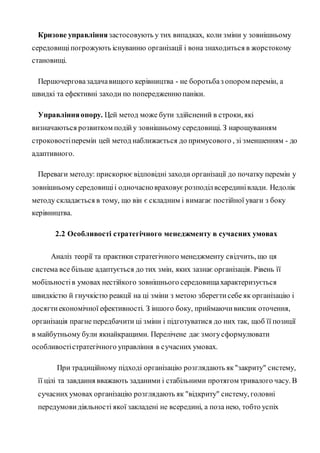 Кризове управління застосовують у тих випадках, коли зміни у зовнішньому
середовищіпогрожують існуванню організації і вона знаходиться в жорстокому
становищі.
Першочерговазадачавищого керівництва - не боротьбаз опором перемін, а
швидкі та ефективні заходи по попередженнюпаніки.
Управлінняопору. Цей метод може бути здійснений в строки, які
визначаються розвитком подійу зовнішньому середовищі. З нарощуванням
строковостіперемін цей метод наближається до примусового , зі зменшенням - до
адаптивного.
Переваги методу: прискорюєвідповідні заходи організації до початку перемін у
зовнішньому середовищіі одночасновраховуєрозподілвсерединівлади. Недолік
методу складається в тому, що він є складним і вимагає постійної уваги з боку
керівництва.
2.2 Особливості стратегічного менеджменту в сучасних умовах
Аналіз теорії та практики стратегічного менеджменту свідчить, що ця
система все більше адаптується до тих змін, яких зазнає організація. Рівень її
мобільностів умовах нестійкого зовнішнього середовищахарактеризується
швидкістю й гнучкістю реакції на ці зміни з метою зберегтисебе як організацію і
досягтиекономічної ефективності. З іншого боку, приймаючивиклик оточення,
організація прагне передбачити ці зміни і підготуватися до них так, щоб її позиції
в майбутньому були якнайкращими. Перелічене дає змогусформулювати
особливостістратегічного управління в сучасних умовах.
При традиційному підході організацію розглядають як"закриту" систему,
її цілі та завдання вважають заданими і стабільними протягом тривалого часу. В
сучасних умовах організацію розглядають як "відкриту" систему, головні
передумовидіяльності якої закладені не всередині, а поза нею, тобто успіх
 