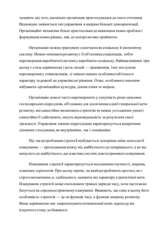 залежить від того, наскільки організація пристосувалася до свого оточення.
Відповідно змінюється тип управління в напрямі більшої демократизації.
Організаційні механізми більш пристосованідо виявлення нових проблем і
формування нових рішень, ніж до контролювже прийнятих.
Організацію можна трактувати одночаснояксоціальну й економічну
систему. Новим чинником розвиткує її об'єктивнасоціалізація, тобто
перетворення виробничоїсистемиу виробничо-соціальну. Найважливішим при
цьому є стиль керівництва і роль людей — працівників, їхнє поступове
перетворення у співвласників, зі зміною певних особливостейїхнього
характеру та реакції на управлінські рішення. Отже, особливогозначення
набувають організаційна культура, ділова етика та мораль.
Організацію доволі часто перетворюють у сукупність різно-цільових
господарськихпідрозділів, об'єднанихдля досягнення однієї генеральної мети
розвитку, які самостійно визначають стратегію (в межах узгоджених умов) і
самостійно її здійснюють, несуть відповідальність за результати своєї
діяльності. Управління такими підрозділами характеризується відкритими
діловими стосунками, як внутрішніми, так і зовнішніми.
Під час розроблення стратегії відбувається докорінназміна психології
планування — проходження шляху від майбутнього до теперішнього, а не від
минулого до майбутнього, що властиве системі довгостроковогопланування.
Планування стратегії характеризується посиленням гнучкості, зокрема,
планових горизонтів. При цьомутермін, на який розробляють прогноз, не є
строго визначеним, а, здебільшого, залежить від характеру стратегічної мети.
Планування стратегії може охоплювати тривалі періоди часу, хоча часто воно
базується на середньостроковомуплануванні. Вважають, що саме в цьому його
особливість:стратегія — це не функція часу, а функція напряму розвитку.
Вище керівництво має запропонуватиоптимальний шлях переходу від
існуючого стану до бажаного.
 
