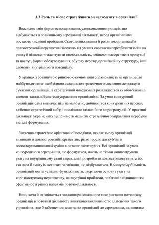 3.3 Роль та місце стратегічного менеджменту в організації
Внаслідок змін форм господарювання,удосконалення процесів, що
відбуваються в зовнішньому середовищідіяльності, перед організаціями
постають численні проблеми. Сьогоднівиживання й розвитокорганізації в
довгостроковійперспективі залежить від уміння своєчасно передбачитизміни на
ринку й відповідно адаптувати своюдіяльність, змінюючи асортиментпродукції
та послуг, форми обслуговування, збутовумережу, організаційну структуру, інші
елементи внутрішнього потенціалу.
У країнах з розвинутоюринковоюекономікоюспрямованість на організацію
майбутнього стає необхідною складовоюстратегічного мислення менеджерів
сучасних організацій, а стратегічний менеджмент розглядається якобов'язковий
елемент загальної системиуправління організацією. За умов конкуренції
організація сама визначає цілі на майбутнє, добивається конкурентнихпереваг,
здійснює стратегічний вибір і послідовно втілює його в програмудій. У практиці
діяльності українськихпідприємств механізм стратегічного управління перебуває
в стадії формування.
Значення стратегічно орієнтованої поведінки, що дає змогу організації
виживати в довгостроковійперспективі, різко зросло для суб'єктів
господарюваннянашої країнив останнє десятиріччя. Всіорганізації за умов
конкурентного середовища, що формується, мають не тільки концентрувати
увагу на внутрішньому стані справ, але й розроблятидовгостроковустратегію,
яка дала б змогуїм встигати за змінами, що відбуваються. В минулому більшість
організацій могла успішно функціонувати, звертаючиосновнуувагу на
короткостроковуперспективу, на внутрішні проблеми, пов'язаніз підвищенням
ефективності різних напрямів поточної діяльності.
Нині, хоча й не знімається завдання раціонального використання потенціалу
організації в поточній діяльності, винятково важливим стає здійснення такого
управління, яке б забезпечило адаптацію організації до середовища, що швидко
 
