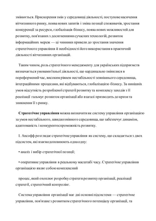 змінюється. Прискорення змін у середовищідіяльності, поступовенасичення
вітчизняного ринку, появанових запитів і зміна позиції споживачів, зростання
конкуренції за ресурси, глобалізація бізнесу, поява нових можливостейдля
розвитку, пов'язанихз досягненнямисучаснихтехнологій, розвиток
інформаційних мереж — ці чинники привели до зростання значення
стратегічного управління й необхідності його використання в практичній
діяльності вітчизняних організацій.
Таким чином, роль стратегічного менеджменту для українськихпідприємств
визначається умовамиїхньої діяльності, що кардинально змінилися в
пореформенийчас, високим рівнем нестабільності зовнішнього середовища,
інтеграційними процесами, які відбуваються, глобалізацією бізнесу. За нинішніх
умов відсутність розробленоїстратегії розвиткута комплексу заходів з її
реалізації гальмує розвитокорганізації або взагалі призводить до кризита
зникнення її з ринку.
Стратегічне управління можна визначитияк систему управління організацією
за умов нестабільного, швидкозмінного середовища, що забезпечує динамізм,
адаптованість і конкурентоспроможність розвитку.
І. Ансофф розглядаєстратегічнеуправління як систему, що складається з двох
підсистем, які взаємодоповнюють однаодну:
• аналіз і вибір стратегічної позиції;
• оперативне управління в реальному масштабі часу. Стратегічне управління
організацією являє собоюкомплексний
процес, який охоплює розробкустратегирозвиткуорганізації, реалізації
стратегії, стратегічний контролінг.
Система управління організації має дві основніпідсистеми — стратегічне
управління, пов'язанез розвитком стратегічного потенціалу організації, та
 