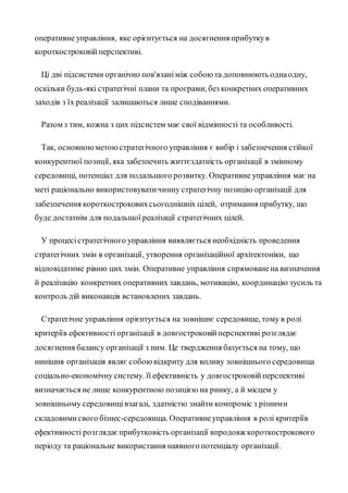 оперативне управління, яке орієнтується на досягнення прибуткув
короткостроковійперспективі.
Ці дві підсистеми органічно пов'язаніміж собоюта доповнюють однаодну,
оскільки будь-які стратегічні плани та програми, без конкретних оперативних
заходів з їх реалізації залишаються лише сподіваннями.
Разом з тим, кожна з цих підсистем має свої відмінності та особливості.
Так, основноюметоюстратегічного управління є вибір і забезпечення стійкої
конкурентної позиції, яка забезпечить життєздатність організації в змінному
середовищі, потенціал для подальшого розвитку. Оперативне управління має на
меті раціонально використовуватичинну стратегічну позицію організації для
забезпечення короткостроковихсьогоднішніх цілей, отримання прибутку, що
буде достатнім для подальшої реалізації стратегічних цілей.
У процесістратегічного управління виявляється необхідність проведення
стратегічних змін в організації, утворення організаційної архітектоніки, що
відповідатиме рівню цих змін. Оперативне управління спрямованена визначення
й реалізацію конкретних оперативних завдань, мотивацію, координацію зусиль та
контроль дій виконавців встановлених завдань.
Стратегічне управління орієнтується на зовнішнє середовище, тому в ролі
критеріїв ефективності організації в довгостроковійперспективі розглядає
досягнення балансу організації з ним. Це твердження базується на тому, що
нинішня організація являє собоювідкриту для впливу зовнішнього середовища
соціально-економічну систему. її ефективність у довгостроковійперспективі
визначається не лише конкурентною позицією на ринку, а й місцем у
зовнішньому середовищівзагалі, здатністю знайти компроміс з різними
складовимисвого бізнес-середовища. Оперативнеуправління в ролі критеріїв
ефективності розглядаєприбутковість організації впродовж короткострокового
періоду та раціональне використання наявного потенціалу організації.
 